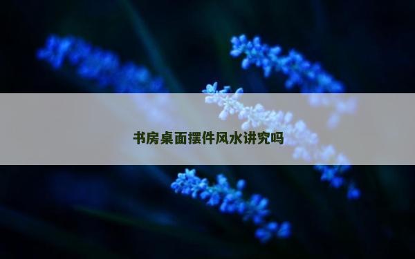 书房桌面摆件风水讲究吗