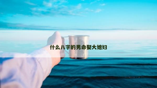什么八字的男命娶大媳妇