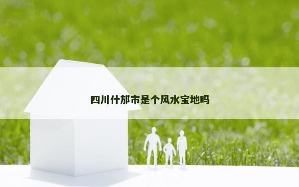 四川什邡市是个风水宝地吗