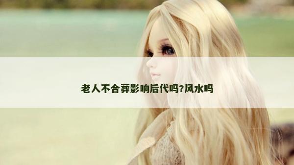 老人不合葬影响后代吗?风水吗