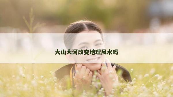 大山大河改变地理风水吗
