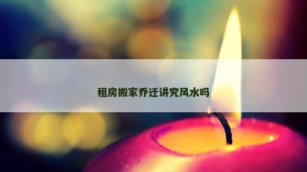 租房搬家乔迁讲究风水吗
