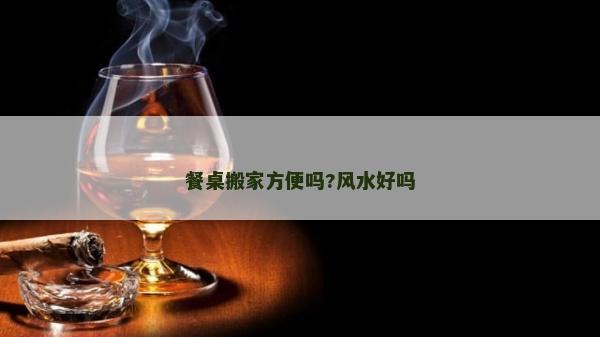 餐桌搬家方便吗?风水好吗